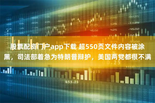 股票配资门户app下载 超550页文件内容被涂黑，司法部着急为特朗普辩护，美国两党都很不满