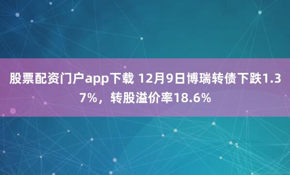 股票配资门户app下载 12月9日博瑞转债下跌1.37%，转股溢价率18.6%