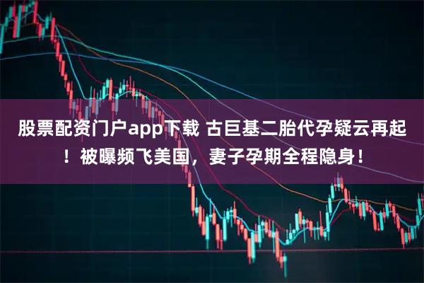股票配资门户app下载 古巨基二胎代孕疑云再起！被曝频飞美国，妻子孕期全程隐身！