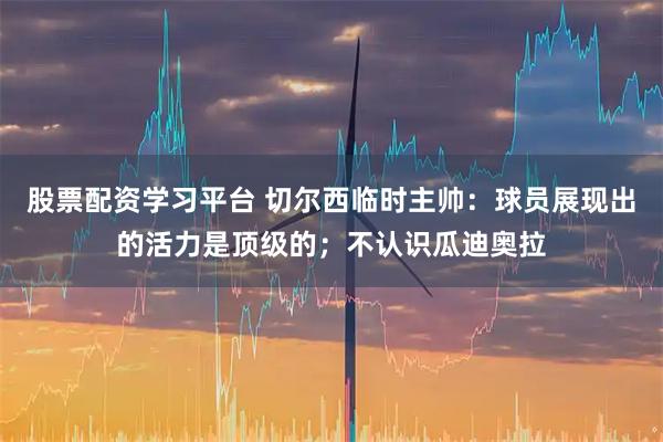 股票配资学习平台 切尔西临时主帅：球员展现出的活力是顶级的；不认识瓜迪奥拉