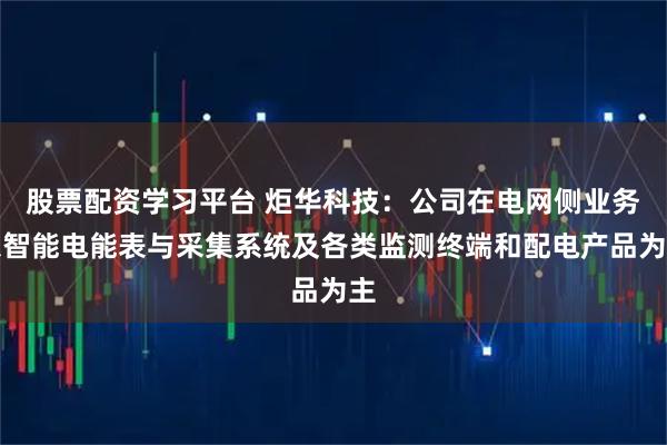 股票配资学习平台 炬华科技：公司在电网侧业务以智能电能表与采集系统及各类监测终端和配电产品为主