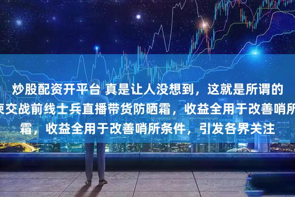 炒股配资开平台 真是让人没想到，这就是所谓的“商场如战场”？泰柬交战前线士兵直播带货防晒霜，收益全用于改善哨所条件，引发各界关注