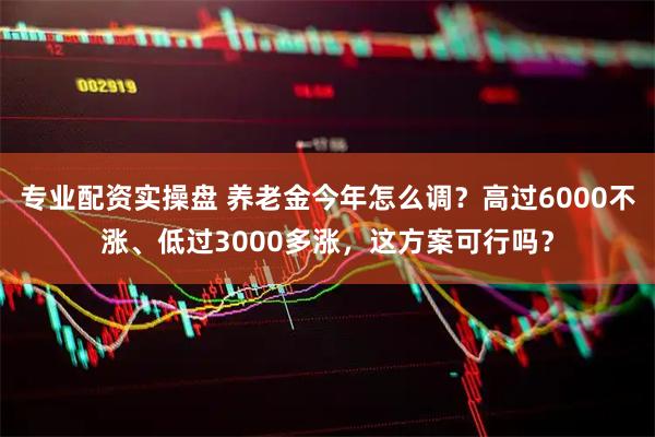 专业配资实操盘 养老金今年怎么调？高过6000不涨、低过3000多涨，这方案可行吗？