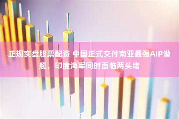 正规实盘股票配资 中国正式交付南亚最强AIP潜艇，印度海军同时面临两头堵