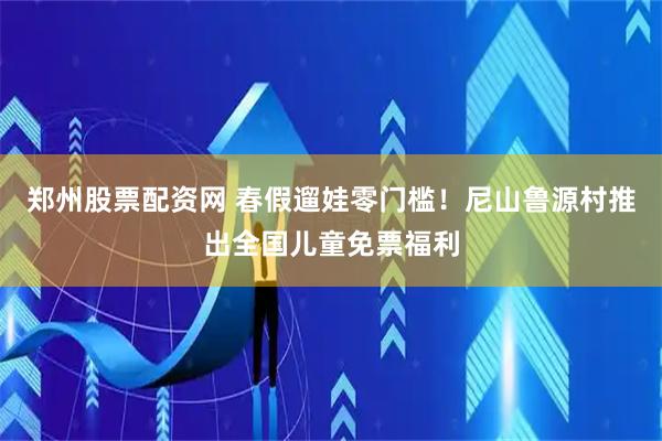 郑州股票配资网 春假遛娃零门槛！尼山鲁源村推出全国儿童免票福利