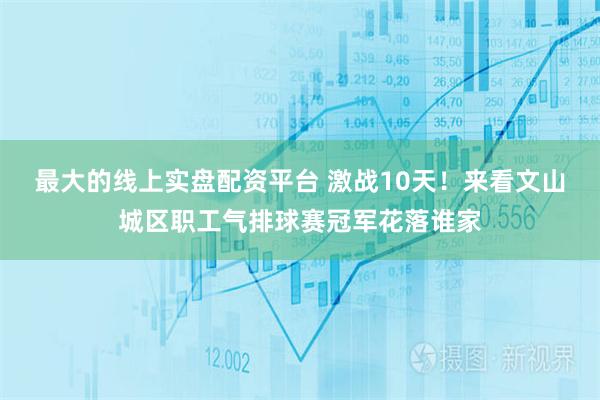 最大的线上实盘配资平台 激战10天！来看文山城区职工气排球赛冠军花落谁家