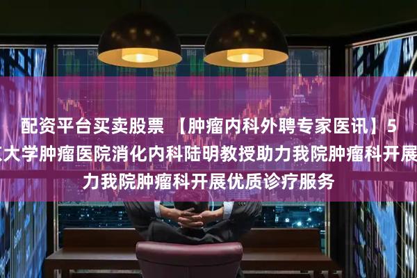 配资平台买卖股票 【肿瘤内科外聘专家医讯】5月30日，北京大学肿瘤医院消化内科陆明教授助力我院肿瘤科开展优质诊疗服务