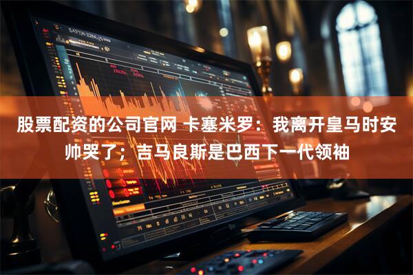 股票配资的公司官网 卡塞米罗:我离开皇马时安帅哭了;吉马良斯是巴西下一代领袖