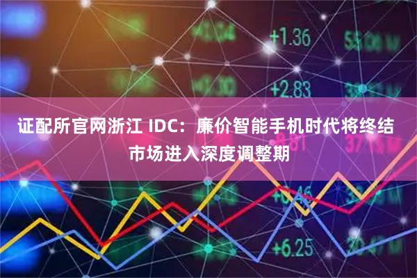 证配所官网浙江 IDC：廉价智能手机时代将终结 市场进入深度调整期