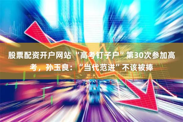 股票配资开户网站 “高考钉子户”第30次参加高考，孙玉良：“当代范进”不该被捧