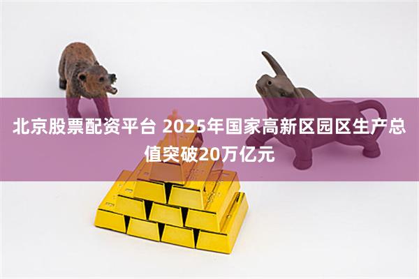 北京股票配资平台 2025年国家高新区园区生产总值突破20万亿元