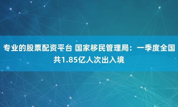 专业的股票配资平台 国家移民管理局：一季度全国共1.85亿人次出入境