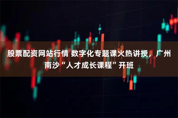 股票配资网站行情 数字化专题课火热讲授，广州南沙“人才成长课程”开班