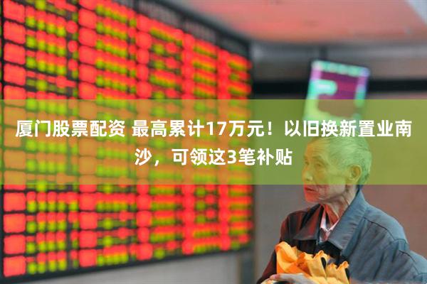 厦门股票配资 最高累计17万元！以旧换新置业南沙，可领这3笔补贴