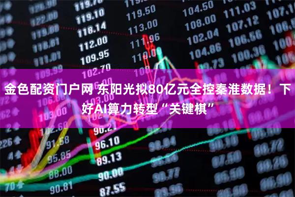 金色配资门户网 东阳光拟80亿元全控秦淮数据！下好AI算力转型“关键棋”