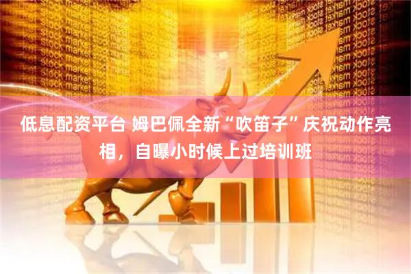 低息配资平台 姆巴佩全新“吹笛子”庆祝动作亮相，自曝小时候上过培训班