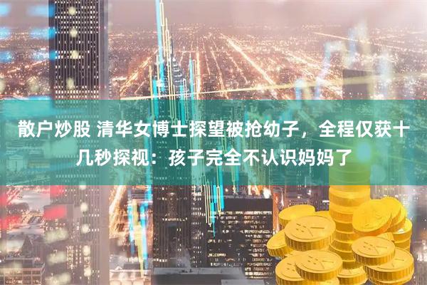 散户炒股 清华女博士探望被抢幼子，全程仅获十几秒探视：孩子完全不认识妈妈了