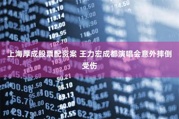 上海厚成股票配资案 王力宏成都演唱会意外摔倒受伤