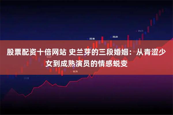 股票配资十倍网站 史兰芽的三段婚姻：从青涩少女到成熟演员的情感蜕变