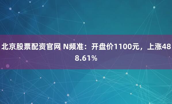 北京股票配资官网 N频准：开盘价1100元，上涨488.61%