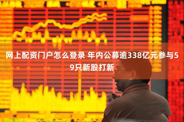 网上配资门户怎么登录 年内公募逾338亿元参与59只新股打新