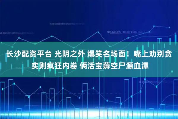 长沙配资平台 光阴之外 爆笑名场面！嘴上劝别贪 实则疯狂内卷 俩活宝薅空尸源血潭